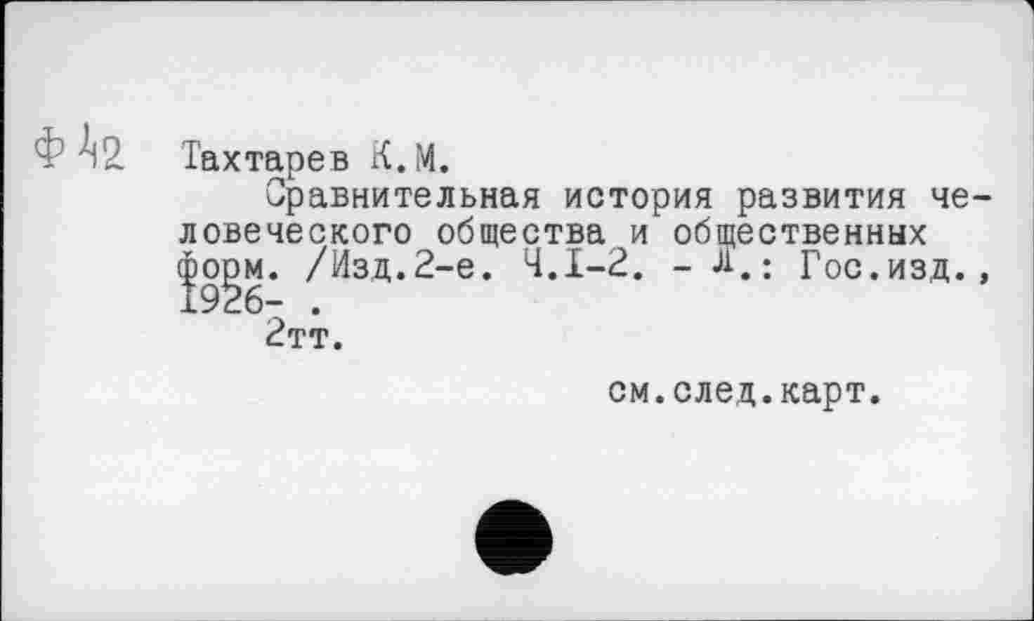 ﻿Тахтарев К.М.
Сравнительная история развития че ловеческого общества и общественных форм. /Изд.2-е. Ч.І-2. - д. : Гос.изд. 1926- .
2тт.
см.след.карт.